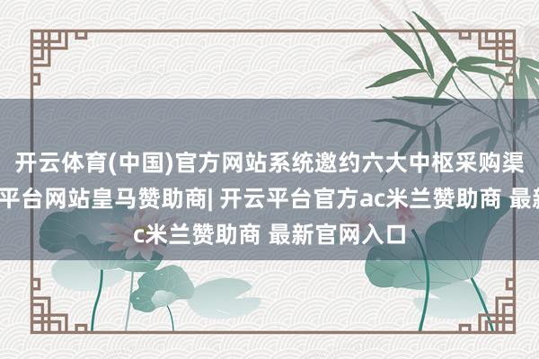 开云体育(中国)官方网站系统邀约六大中枢采购渠说念-开云平台网站皇马赞助商| 开云平台官方ac米兰赞助商 最新官网入口