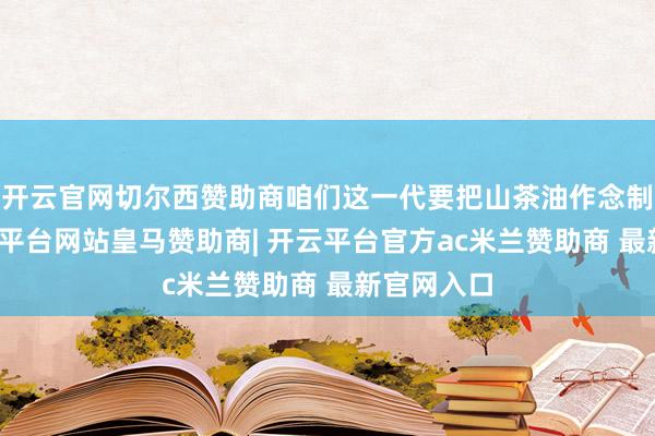 开云官网切尔西赞助商咱们这一代要把山茶油作念制品牌-开云平台网站皇马赞助商| 开云平台官方ac米兰赞助商 最新官网入口