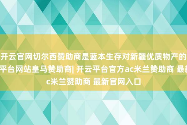 开云官网切尔西赞助商是蓝本生存对新疆优质物产的招供-开云平台网站皇马赞助商| 开云平台官方ac米兰赞助商 最新官网入口