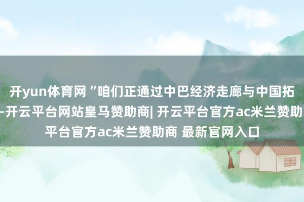 开yun体育网“咱们正通过中巴经济走廊与中国拓荒新的谀媚旅途-开云平台网站皇马赞助商| 开云平台官方ac米兰赞助商 最新官网入口