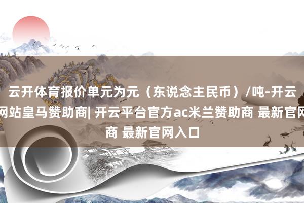 云开体育报价单元为元（东说念主民币）/吨-开云平台网站皇马赞助商| 开云平台官方ac米兰赞助商 最新官网入口