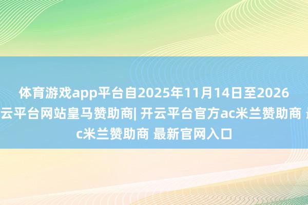 体育游戏app平台自2025年11月14日至2026年1月4日-开云平台网站皇马赞助商| 开云平台官方ac米兰赞助商 最新官网入口