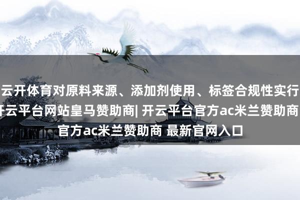 云开体育对原料来源、添加剂使用、标签合规性实行全链条监管-开云平台网站皇马赞助商| 开云平台官方ac米兰赞助商 最新官网入口