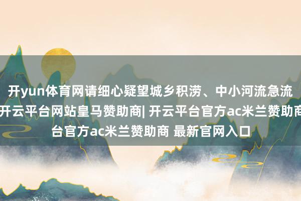 开yun体育网请细心疑望城乡积涝、中小河流急流、地质灾害等-开云平台网站皇马赞助商| 开云平台官方ac米兰赞助商 最新官网入口
