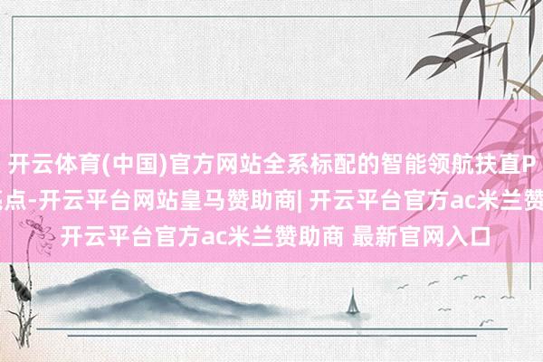 开云体育(中国)官方网站全系标配的智能领航扶直Plus系统的是一大亮点-开云平台网站皇马赞助商| 开云平台官方ac米兰赞助商 最新官网入口