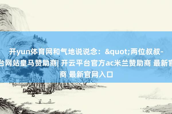 开yun体育网和气地说说念："两位叔叔-开云平台网站皇马赞助商| 开云平台官方ac米兰赞助商 最新官网入口
