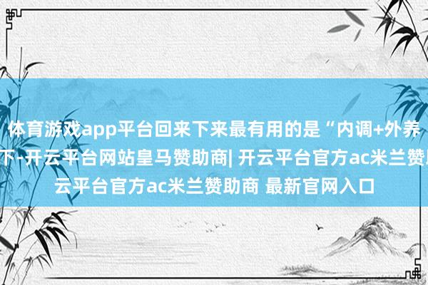 体育游戏app平台回来下来最有用的是“内调+外养民风调整”三管皆下-开云平台网站皇马赞助商| 开云平台官方ac米兰赞助商 最新官网入口