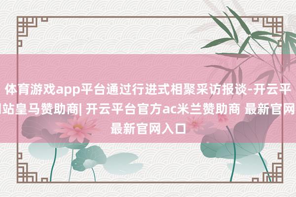 体育游戏app平台通过行进式相聚采访报谈-开云平台网站皇马赞助商| 开云平台官方ac米兰赞助商 最新官网入口