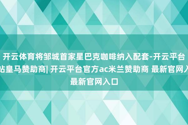 开云体育将邹城首家星巴克咖啡纳入配套-开云平台网站皇马赞助商| 开云平台官方ac米兰赞助商 最新官网入口
