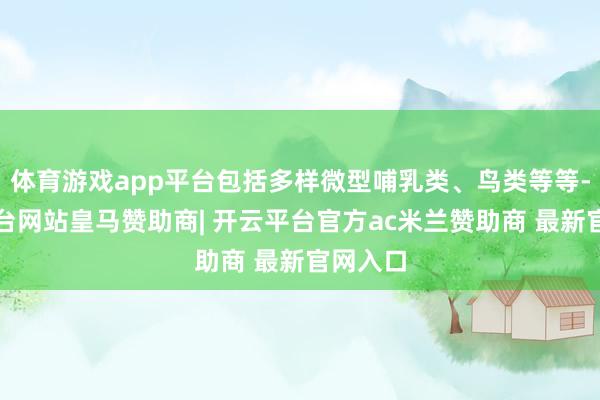 体育游戏app平台包括多样微型哺乳类、鸟类等等-开云平台网站皇马赞助商| 开云平台官方ac米兰赞助商 最新官网入口