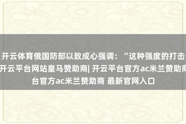 开云体育俄国防部以致成心强调：“这种强度的打击仅仅一个驱动-开云平台网站皇马赞助商| 开云平台官方ac米兰赞助商 最新官网入口