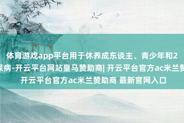 体育游戏app平台用于休养成东谈主、青少年和2岁及以上儿童的糖尿病-开云平台网站皇马赞助商| 开云平台官方ac米兰赞助商 最新官网入口