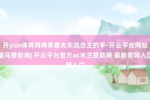 开yun体育网得牵着夫东说念主的手-开云平台网站皇马赞助商| 开云平台官方ac米兰赞助商 最新官网入口