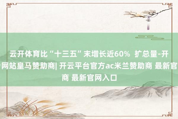 云开体育比“十三五”末增长近60%  扩总量-开云平台网站皇马赞助商| 开云平台官方ac米兰赞助商 最新官网入口