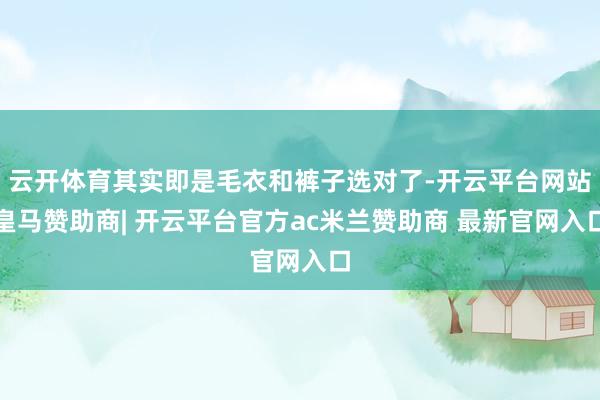 云开体育其实即是毛衣和裤子选对了-开云平台网站皇马赞助商| 开云平台官方ac米兰赞助商 最新官网入口