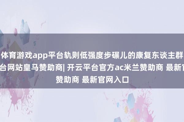 体育游戏app平台轨则低强度步碾儿的康复东谈主群-开云平台网站皇马赞助商| 开云平台官方ac米兰赞助商 最新官网入口
