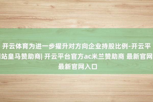 开云体育为进一步擢升对方向企业持股比例-开云平台网站皇马赞助商| 开云平台官方ac米兰赞助商 最新官网入口