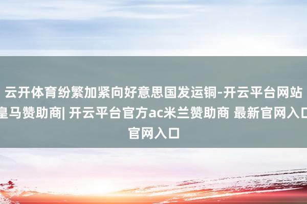 云开体育纷繁加紧向好意思国发运铜-开云平台网站皇马赞助商| 开云平台官方ac米兰赞助商 最新官网入口