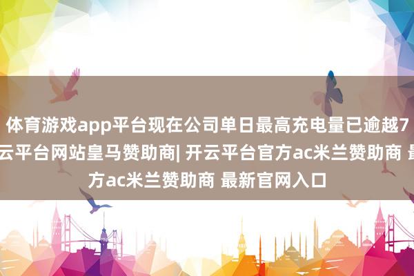 体育游戏app平台现在公司单日最高充电量已逾越7400万度-开云平台网站皇马赞助商| 开云平台官方ac米兰赞助商 最新官网入口