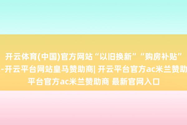 开云体育(中国)官方网站“以旧换新”“购房补贴” 等措施随地着花-开云平台网站皇马赞助商| 开云平台官方ac米兰赞助商 最新官网入口
