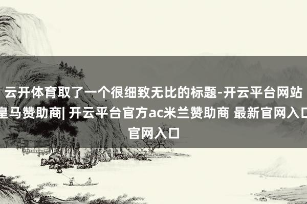 云开体育取了一个很细致无比的标题-开云平台网站皇马赞助商| 开云平台官方ac米兰赞助商 最新官网入口