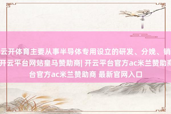 云开体育主要从事半导体专用设立的研发、分娩、销售及技巧奇迹-开云平台网站皇马赞助商| 开云平台官方ac米兰赞助商 最新官网入口
