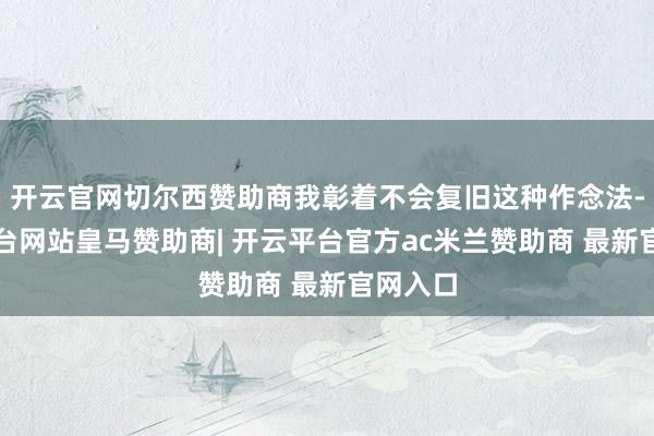 开云官网切尔西赞助商我彰着不会复旧这种作念法-开云平台网站皇马赞助商| 开云平台官方ac米兰赞助商 最新官网入口