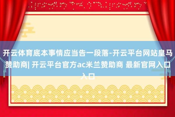 开云体育底本事情应当告一段落-开云平台网站皇马赞助商| 开云平台官方ac米兰赞助商 最新官网入口