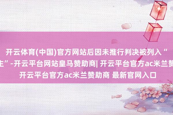 开云体育(中国)官方网站后因未推行判决被列入“失信被实行东说念主”-开云平台网站皇马赞助商| 开云平台官方ac米兰赞助商 最新官网入口