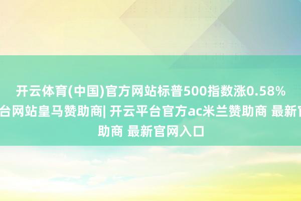 开云体育(中国)官方网站标普500指数涨0.58%-开云平台网站皇马赞助商| 开云平台官方ac米兰赞助商 最新官网入口