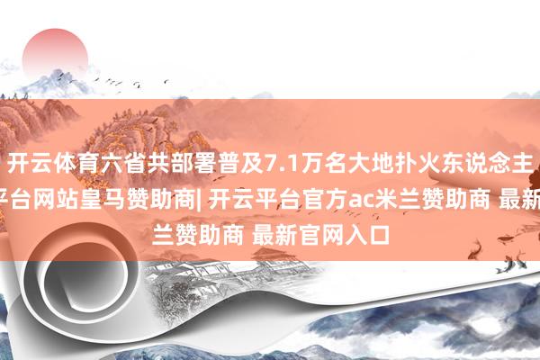 开云体育六省共部署普及7.1万名大地扑火东说念主员-开云平台网站皇马赞助商| 开云平台官方ac米兰赞助商 最新官网入口