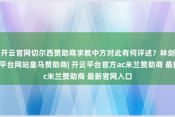 开云官网切尔西赞助商求教中方对此有何评述？林剑示意-开云平台网站皇马赞助商| 开云平台官方ac米兰赞助商 最新官网入口