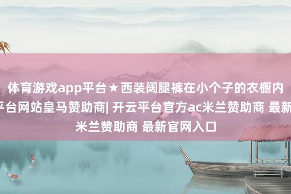体育游戏app平台★西装阔腿裤在小个子的衣橱内部-开云平台网站皇马赞助商| 开云平台官方ac米兰赞助商 最新官网入口