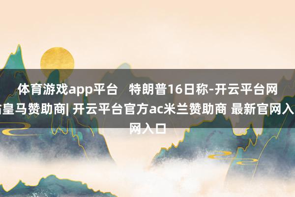 体育游戏app平台 特朗普16日称-开云平台网站皇马赞助商| 开云平台官方ac米兰赞助商 最新官网入口