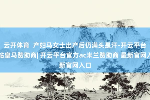 云开体育  产妇马女士出产后仍满头是汗-开云平台网站皇马赞助商| 开云平台官方ac米兰赞助商 最新官网入口