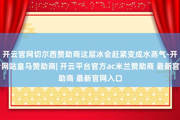 开云官网切尔西赞助商这层冰会赶紧变成水蒸气-开云平台网站皇马赞助商| 开云平台官方ac米兰赞助商 最新官网入口