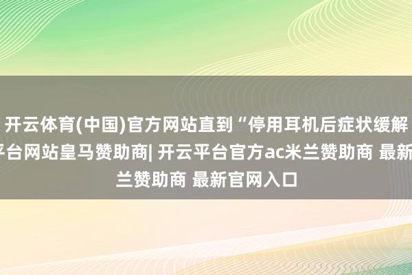开云体育(中国)官方网站直到“停用耳机后症状缓解”-开云平台网站皇马赞助商| 开云平台官方ac米兰赞助商 最新官网入口