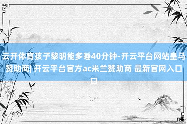 云开体育孩子黎明能多睡40分钟-开云平台网站皇马赞助商| 开云平台官方ac米兰赞助商 最新官网入口
